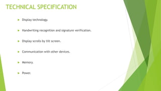 TECHNICAL SPECIFICATION
 Display technology.
 Handwriting recognition and signature verification.
 Display scrolls by tilt screen.
 Communication with other devices.
 Memory.
 Power.
 