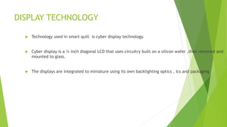 DISPLAY TECHNOLOGY
 Technology used in smart quill is cyber display technology.
 Cyber display is a ¼ inch diagonal LCD that uses circuitry built on a silicon wafer ,then removed and
mounted to glass.
 The displays are integrated to miniature using its own backlighting optics , Ics and packaging
 
