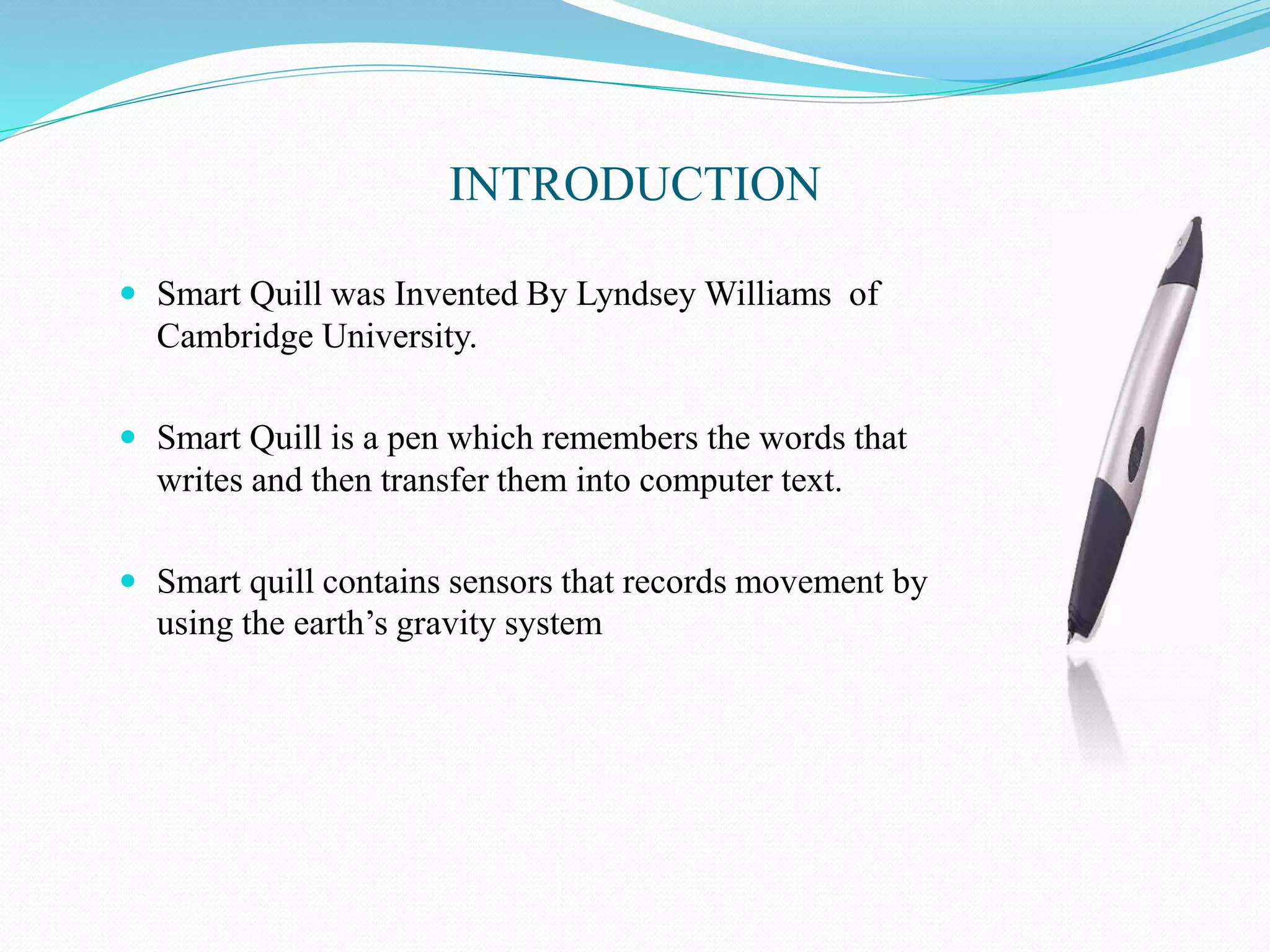 INTRODUCTION
 Smart Quill was Invented By Lyndsey Williams of
Cambridge University.
 Smart Quill is a pen which remembers the words that
writes and then transfer them into computer text.
 Smart quill contains sensors that records movement by
using the earth’s gravity system
 