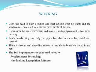 WORKING
 User just need to push a button and start writing what he wants and the
accelerometer are used to sense the movements of the pen.
 It measures the pen’s movement and match it with programmed letters in its
memory.
 Reads handwriting not only on paper but also in air – horizontal and
vertical.
 There is also a small three-line screen to read the information stored in the
pen
 The Two important techniques used here are:
Accelerometer Technology.
Handwriting Recognition Software.
 