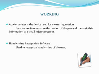 WORKING
 Accelerometer is the device used for measuring motion
here we use it to measure the motion of the pen and transmit this
information to a small microprocessor.
 Handwriting Recognition Software
Used to recognize handwriting of the user.
 
