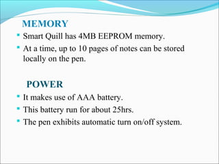 MEMORY
 Smart Quill has 4MB EEPROM memory.
 At a time, up to 10 pages of notes can be stored

locally on the pen.

POWER
 It makes use of AAA battery.
 This battery run for about 25hrs.
 The pen exhibits automatic turn on/off system.

 