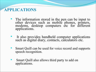 APPLICATIONS
 The information stored in the pen can be input to

other devices such as mobile phones, printers,
modems, desktop computers etc for different
applications.



It also provides handheld computer applications
such as digital diary, contacts, calculators etc.

 Smart Quill can be used for voice record and supports

speech recognition.



Smart Quill also allows third party to add on
applications.

 