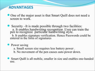 ADVANTAGES
One of the major asset is that Smart Quill does not need a

screen to work.

 Security –It is made possible through two facilities:

a. It enables handwriting recognition .User can train the
pen to recognize particular handwriting style.

b. It enables signature verification. Hence Passwords could be
entered in the form of signatures
 Power saving

a. Small screen size requires less battery power .
b. No movement of the pen causes auto power down.

 Smart Quill is all mobile, smaller in size and enables one-handed

use.

 