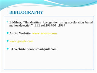 BIBILOGRAPHY
 B.Milner, “Handwriting Recognition using acceleration based

motion detection”,IEEE ref.1999/041,1999

Anoto Website: www.anoto.com
www.google.com
BT Website :www.smartquill.com

 