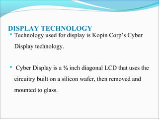 DISPLAY TECHNOLOGY

 Technology used for display is Kopin Corp’s Cyber

Display technology.
 Cyber Display is a ¼ inch diagonal LCD that uses the

circuitry built on a silicon wafer, then removed and
mounted to glass.

 