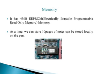  It has 4MB EEPROM(Electrically Erasable Programmable
Read Only Memory) Memory.
 At a time, we can store 10pages of notes can be stored locally
on the pen.
 