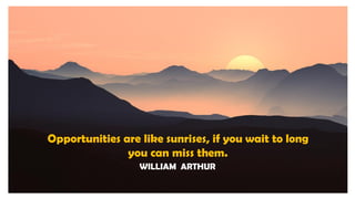 Opportunities are like sunrises, if you wait to long
you can miss them.
WILLIAM ARTHUR
 