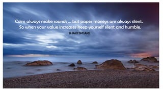 Coins always make sounds … but paper moneys are always silent.
So when your value increases keep yourself silent and humbl...