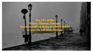 The 3 C’s of life:
Choices, Chances, Changes.
You must make a choice to take a chance
or your life will never change.
 