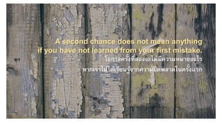 A second chance does not mean anything
if you have not learned from your first mistake.
โอกาสครั้งที่สองจะไม่มีความหมายอะไร
หากเราไม่ได้เรียนรู้จากความผิดพลาดในครั้งแรก
 