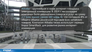 17
Alibaba – крупнейшая в мире интернет-площадка
электронной коммерции. В 2014 г. на площадке
компании было реализовано товаров и услуг на сумму
2,3 трлн. юаней (около 380 млрд. $), что составило 8% от
общего объема розничной торговли всех китайских
товаров. Компания Alibaba также использует серверы
Inspur SmartRack для развития рынка интернет-
коммерции
 