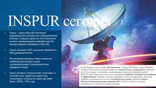 3
• Inspur – единственная компания-
производитель аппаратного оборудования
в Китае, ставшая одной из пяти компаний
в мире, занимающейся разработкой 32-
процессоврных серверов и Unix OC.
• Inspur занимает 60% на рынке серверного
оборудования Китая
• На сегодняшний день Inspur является
наиболее быстрорастущим
и развивающимся производителем
серверов в мире
• Inspur активно сотрудничает, участвует и
способствует развитию известных
отраслевых сообществ таких как Open
Stack, SPEC, TPC и др.
В корпорацию Inspur входят три компании – Inspur Information, Inspur Software
и Inspur International, в которых работают более 20 тыс. сотрудников, большая
часть из которых – инженеры, занимающиеся научно-исследовательской
работой. Для своих клиентов Inspur предлагает наиболее конкурентоспособные
и эффективные серверы, системы хранения и стоечные решения с высоким
уровнем производительности по оптимальным ценам. Компания Inspur
является производителем серверов №1 в Китае и входит в пятерку
крупнейших поставщиков серверов в мире.
 
