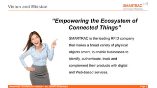 Vision and Mission
SMARTRAC TECHNOLOGY GROUP – ALL RIGHTS RESERVED Page 5
“Empowering the Ecosystem of
Connected Things”
SMARTRAC is the leading RFID company
that makes a broad variety of physical
objects smart, to enable businesses to
identify, authenticate, track and
complement their products with digital
and Web-based services.
 