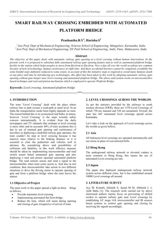 IJRET: International Journal of Research in Engineering and Technology eISSN: 2319-1163 | pISSN: 2321-7308
_______________________________________________________________________________________
Volume: 04 Issue: 08 | August-2015, Available @ http://www.ijret.org 41
SMART RAILWAY CROSSING EMBEDDED WITH AUTOMATED
PLATFORM BRIDGE
Prashantha.B.Y1
, Harisha.S2
1
Asst Prof, Dept of Mechanical Engineering, Srinivas School of Engineering, Mangalore, Karnataka, India
2
Asst Prof, Dept of Mechanical Engineering, DY Patil School of Engineering, Ambi, Pune, Maharastra, India
Abstract
The objective of this paper deals with automatic railway gate opening at a level crossing without human intervention. In the
present work it is proposed to substitute fully automated railway gate opening feature and as well as automated platform bridge
facility in the station which helps peoples to move from flat form to flat form. Now a day all over the world accidents are common
because of lack of technology, human carelessness at right time. And these accidental barriers cannot be completely avoidable but
some fruitful steps definitely reduced to some extent, in account of this the initiative steps is required to avoid many humans death
at any place and time by introducing new technologies, this effort has been taken in this work by adopting automatic railway gate
opening without gate keeper near level crossing and automated platform bridge. The above said system works on microcontroller
based technique and rack and pinion mechanism which is employed to operate Platform Bridge.
Keywords: Level crossing, Automated platform bridge
--------------------------------------------------------------------***------------------------------------------------------------------
1. INTRODUCTION
The term “Level Crossing” dealt with the place where
railway line or path crosses a road path at same level. In an
India the transportation mode been highly depends on train.
The reason behind this is its economical and bulky in nature,
however „Level Crossing‟ is the steps towards safety
concern internationally. It is evident from the daily
newspapers and TV channels that mishaps at level crossing
is more often and its accounts 40% of train accidents this is
due to use of manned gate opening and carelessness of
travellers or deploying a unskilled railway gate operator, the
train couldn‟t be stop at level crossing because it has
massive mass relative to the braking distance so it is
essential to clear the pedestrian and vehicles well in
advance. By considering above said possibilities of
collisions and fatalities, in this work effective measure
should be taken by implementing microcontroller and read
switch sensor based unmanned gate opening and also
deploying a rack and pinion operated automated platform
bridge. The read sensors senses and send a signal to the
microcontroller when train come across it, And also in rest
condition, then microcontroller take action in two different
situations to drive the driving motor to operate opening of
gate and form a platform bridge when the train leaves the
station.
1.1 Objective of Project
The main work in this paper spread a light on three things
as fallows,
 Provide automatic level crossing.
 Implementing automated flat form bridge.
 Reduce the time, which will waste during opening
and closing of gate irrespective of arrival of train.
2. LEVEL CROSSINGS ACROSS THE WORLDS
As per the statistics provided by the railways in south
western division (SWR), there are 1270 Level Crossings of
which 750 are manned and 520 are unmanned. Overall, the
state has 445 unmanned level crossings spread across
Karnataka.
Let‟s take a look on the approach of Level crossings across
the worlds as given bellow,
2.1 Asia
All Indonesia level crossings are operated automatically and
use sirens in place of conventional bells.
2.2 Hong Kong
The underground railway network or elevated viaduct is
most common in Hong Kong, this means the use of
automated Level crossing are rare.
2.3 Japan
The japan also deployed underground railway network
system across different cities, but it has established around
34000 Level crossings all around.
3. LITERATURE SURVEY
Acy M. Kottalil, Abhijith S, Ajmal M M, Abhilash L J,
Ajith Babu [1]. The research work carried out by above
mentioned authors mainly focus on preventing of skilled
worker to operate railway gate near Level crossings by
establishing AT mega 16A microcontroller and IR sensors
based systems to control gate opening and closing by
receiving the signals accordingly.
 