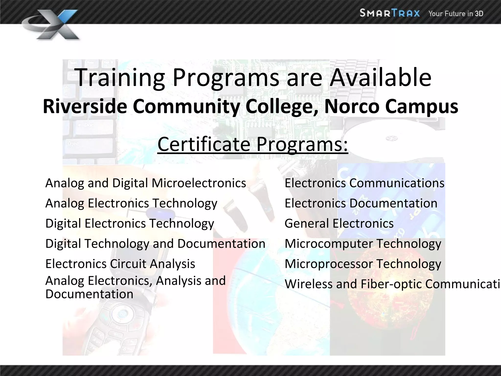 Training Programs are Available Riverside Community College, Norco Campus Certificate Programs: Electronics Communications Electronics Documentation General Electronics  Microcomputer Technology Microprocessor Technology Wireless and Fiber-optic Communications Analog and Digital Microelectronics Analog Electronics Technology Digital Electronics Technology Digital Technology and Documentation Electronics Circuit Analysis Analog Electronics, Analysis and  Documentation 