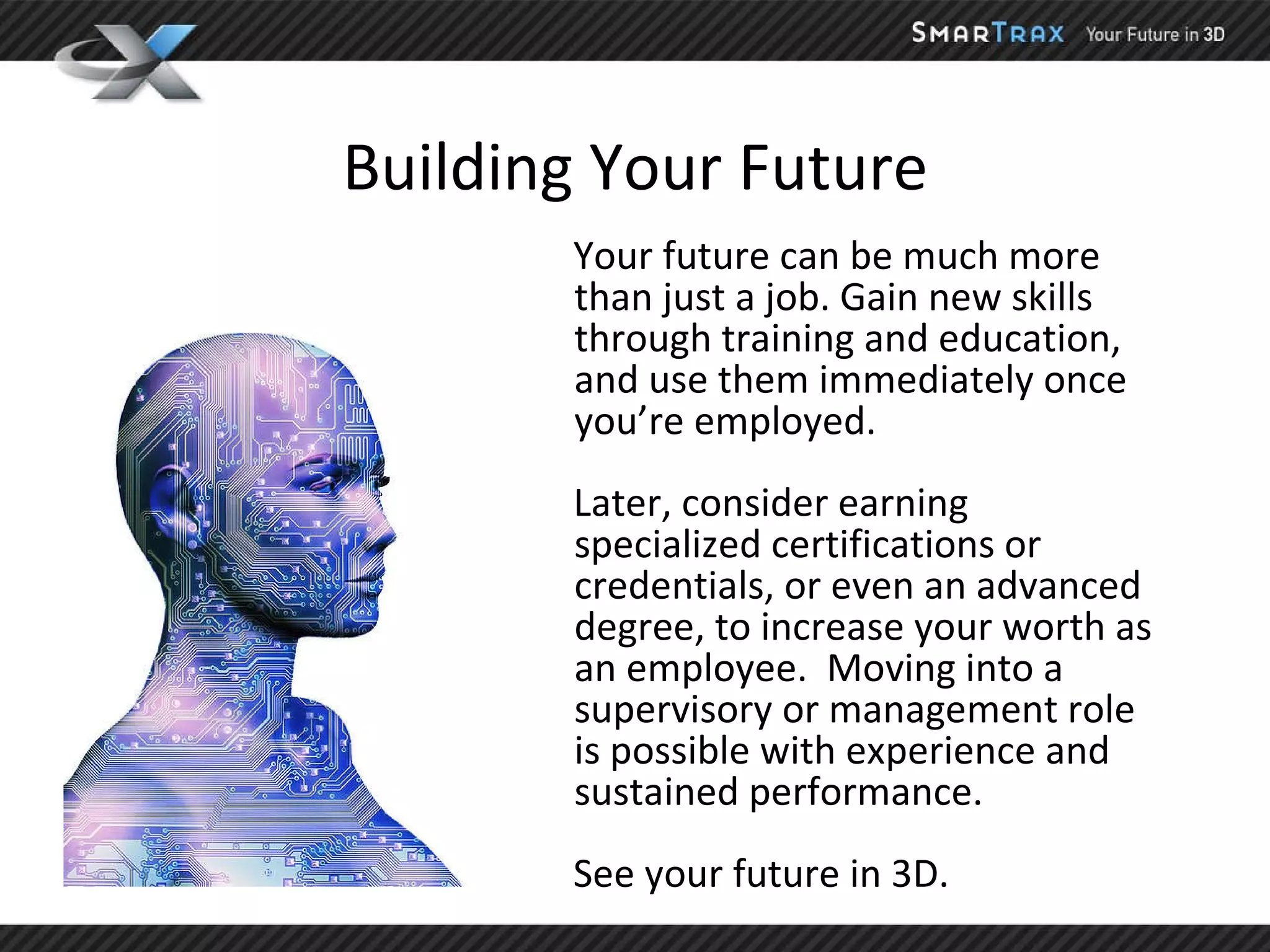 Building Your Future Your future can be much more than just a job. Gain new skills through training and education, and use them immediately once you’re employed.  Later, consider earning specialized certifications or credentials, or even an advanced degree, to increase your worth as an employee.  Moving into a supervisory or management role is possible with experience and sustained performance.  See your future in 3D.  