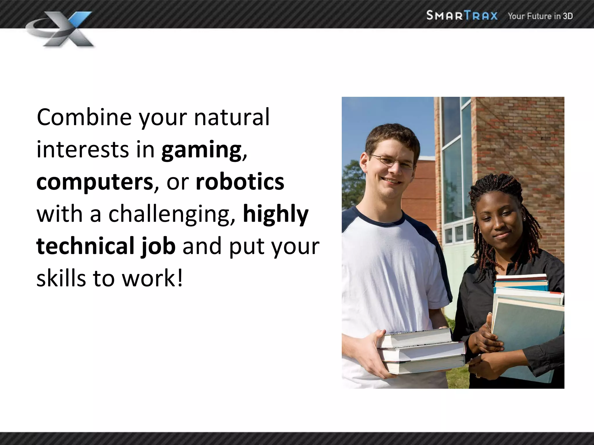 Combine your natural interests in  gaming ,  computers , or  robotics  with a challenging,  highly technical   job  and put your skills to work! 