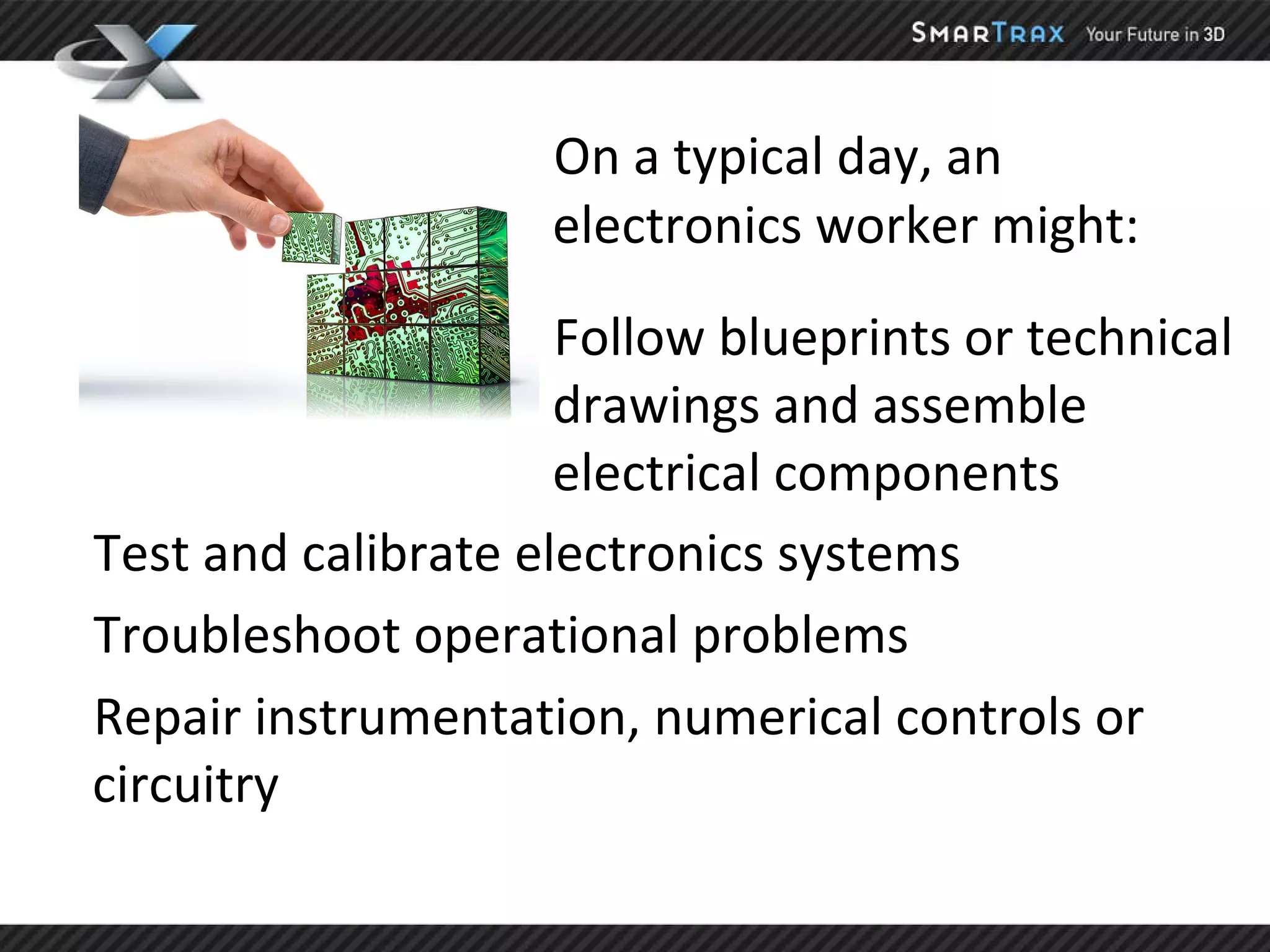 On a typical day, an electronics worker might: Follow blueprints or technical drawings and assemble electrical components Test and calibrate electronics systems Troubleshoot operational problems  Repair instrumentation, numerical controls or circuitry 