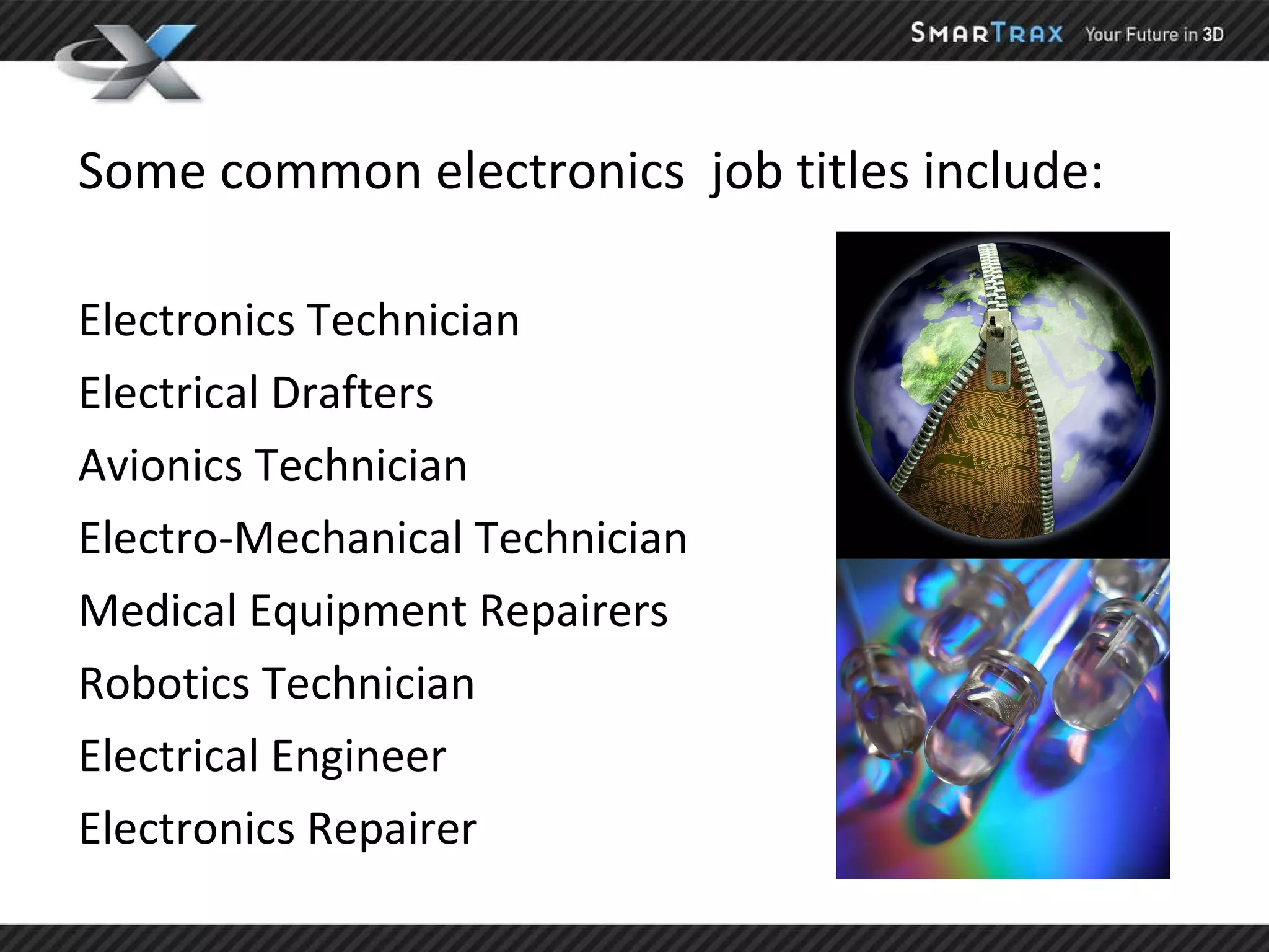 Some common electronics  job titles include: Electronics Technician Electrical Drafters Avionics Technician Electro-Mechanical Technician Medical Equipment Repairers Robotics Technician Electrical Engineer Electronics Repairer 