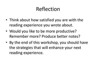 Reflection
• Think about how satisfied you are with the
  reading experience you wrote about.
• Would you like to be more productive?
  Remember more? Produce better notes?
• By the end of this workshop, you should have
  the strategies that will enhance your next
  reading experience.
 