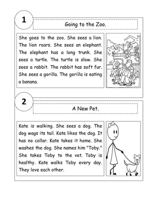 1
2
Going to the Zoo.
She goes to the zoo. She sees a lion.
The lion roars. She sees an elephant.
The elephant has a long trunk. She
sees a turtle. The turtle is slow. She
sees a rabbit. The rabbit has soft fur.
She sees a gorilla. The gorilla is eating
a banana.
A New Pet.
Kate is walking. She sees a dog. The
dog wags its tail. Kate likes the dog. It
has no collar. Kate takes it home. She
washes the dog. She names him "Toby."
She takes Toby to the vet. Toby is
healthy. Kate walks Toby every day.
They love each other.
 