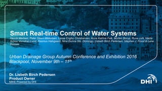 Smart Real-time Control of Water Systems
Henrik Madsen, Peter Steen Mikkelsen, Lasse Engbo Christiansen, Anne Katrine Falk, Morten Borup, Rune Juhl, Nadia
Schou Vorndran Lund, Rasmus Halvgaard, Nina Donna Sto. Domingo, Lisbeth Birch Pedersen, Stephen J. Flood & Lene
Bassøe
Urban Drainage Group Autumn Conference and Exhibition 2016
Blackpool, November 9th – 11th
Dr. Lisbeth Birch Pedersen
Product Owner
MIKE Powered by DHI
 