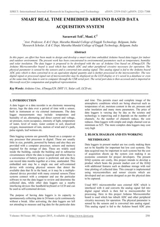 IJRET: International Journal of Research in Engineering and Technology eISSN: 2319-1163 | pISSN: 2321-7308
_______________________________________________________________________________________
Volume: 04 Issue: 08 | August-2015, Available @ http://www.ijret.org 258
SMART REAL TIME EMBEDDED ARDUINO BASED DATA
ACQUISITION SYSTEM
Saraswati Teli1
, Mani. C2
1
Asst. Professor, E & C Dept, Maratha Mandal College of Engg& Technology, Belgaum, India
2
Research Scholar, E & C Dept, Maratha Mandal College of Engg& Technology, Belgaum, India
Abstract
In this paper, an effort has been made to design and develop a smart real time embedded Arduino based data logger for indoor
and outdoor environment. The present work has been concentrated to environmental parameters such as temperature, humidity
and solar insolation. The data logger is proposed to be developed with the use of Arduino Uno based on ATmega328. The
Arduino Microcontroller board is used which has inbuilt ADC and other peripheral circuitry necessary for operation. The
physical parameter is sensed by the sensors and is converted into analog signal. This analog signal is fed to the Arduino board
ADC pins which is then converted in to an equivalent digital quantity and is further processed in the microcontroller. The raw
digital signal or processed signal out of microcontroller may be displayed on the LCD display or it’s saved in a database or even
at the same time this data is sent to computer through the USB serial port. The serial port data is then accessed and is imported in
Microsoft excel for computation and graphical representation.
Key Words: Arduino Uno, ATmega328, DHT 11, Solar cell, LCD etc.
-------------------------------------------------------------------------------------------------------------------------------------------
1. INTRODUCTION
A data logger or a data recorder is an electronic measuring
device, logs the data over a period of time with a sensor,
built in instrument or via external instruments. The data
logger measurements may include: temperature and
humidity of air, alternating and direct current and voltage,
air pressure, room occupancy, intensity of light, temperature
of water, level of water, water content in soil, dissolved
oxygen, measurement of rain, motion of wind and it’s path,
pulse signals, leaf wetness etc.
Data logging systems are generally based on a computer or
any processor that processes in digital. These are usually
little in size, portable, powered by battery and also they are
provided with a computer processor, sensors and memory
required for the storage of data. These are widely used
inside the building, outside the building and in submarine
circumstances where the data is required and where there is
a convenience of battery power is preferred, and also they
can record data months together at a time, unattended. This
embedded unit may be a single one and self-contained
device with existing physical sensors that detect the
available data that fit in the hand, or it may be a multiple-
channel device provided with many external sensors.These
systems connect with a computer and use the particular
software to run the data logger to review and determine the
collected data, while other data loggers use a nearby
interfacing devices like handheld keyboard or LCD and can
be used as self-contained devices.
The purpose of having data loggers is its capacity to
spontaneously collecting data in 24 hours cycle continuously
without a break. After activating, the data loggers are left
not attending to measure and log data for the particular date
and time. This permits exact and complete image of the
atmospheric conditions which are being observed such as
temperature of air, moisture content in the air, pressure and
solar insolation and many more parameters. The price of
data loggers is varying day by day as the science and
technology is improving and it depends on the number of
channels. As the number of channels reduce, the cost
reduces. Data loggers with simple and single channel cost as
minimum as $25. The more complex data loggers may cost
very high
2. BLOCK DIAGRAM AND ITS WORKING
METHDOLOGY
Data loggers in present market are too costly making them
not to be feasible for important but low cost systems. The
data acquired may be important in such systems but the cost
of acquisition shoots up the system cost making it an
economic constraint for project developers. The present
DAQ systems are costly, this project intends to develop a
product which beats the present market cost of the DAQ
with additional features such as database storage with real
time plotting of collected data. This concept is implemented
using microcontrollers and sensor circuits which are
developed and are custom designed as per the physical data
to be captured.
Usual 8051 microcontroller uses external ADC which is
interfaced with it and converts the analog signal fed into
digital signal which is then fed to microcontroller for
processing. Here in this project Arduino Microcontroller
board is used which has inbuilt ADC and other peripheral
circuitry necessary for operation. The physical parameter is
sensed by the sensors and is converted into analog signal.
This analog signal is fed to the Arduino board ADC pins
 