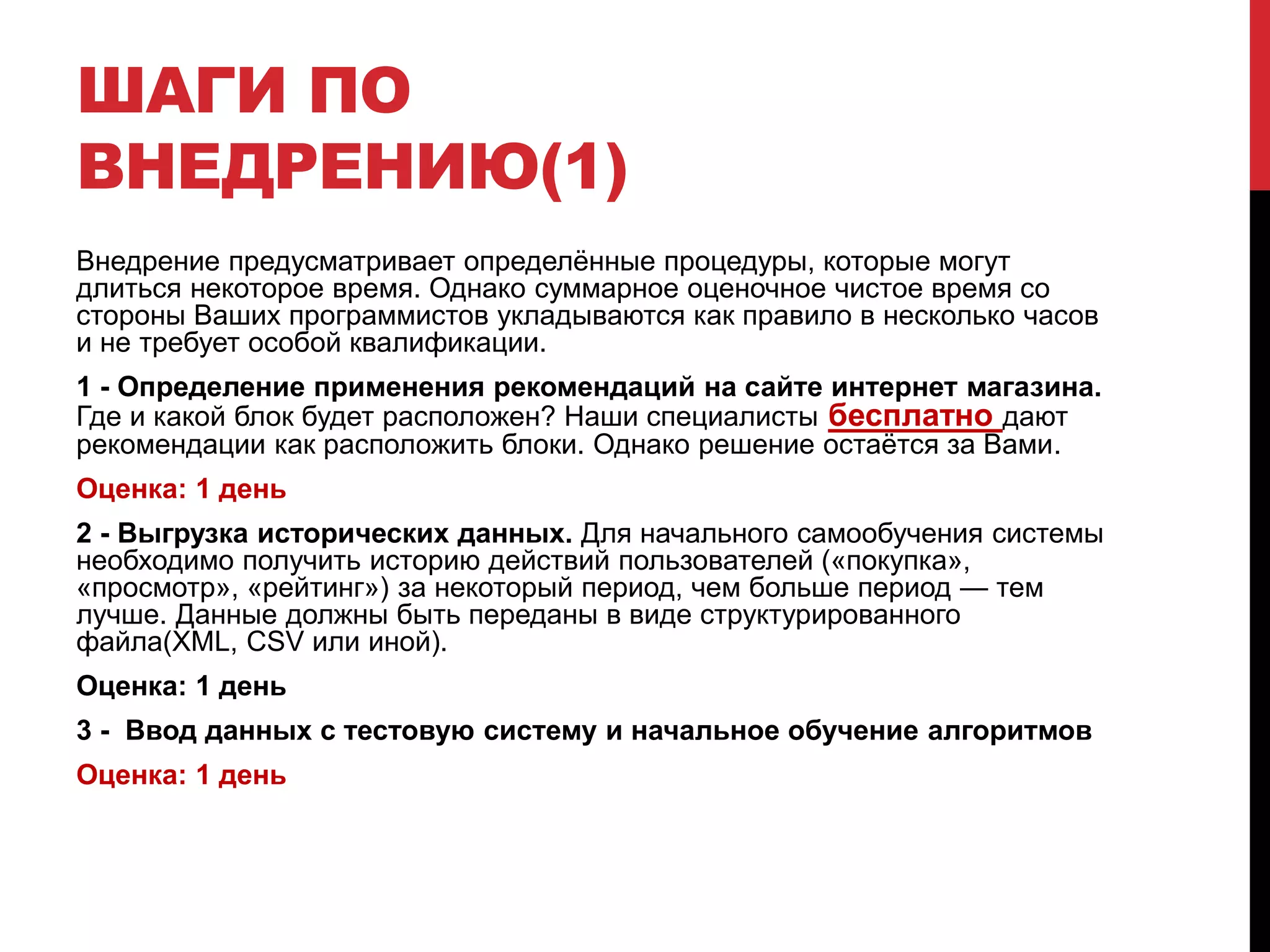 ШАГИ ПО
ВНЕДРЕНИЮ(1)
Внедрение предусматривает определённые процедуры, которые могут
длиться некоторое время. Однако суммарное оценочное чистое время со
стороны Ваших программистов укладываются как правило в несколько часов
и не требует особой квалификации.
1 - Определение применения рекомендаций на сайте интернет магазина.
Где и какой блок будет расположен? Наши специалисты бесплатно дают
рекомендации как расположить блоки. Однако решение остаётся за Вами.
Оценка: 1 день
2 - Выгрузка исторических данных. Для начального самообучения системы
необходимо получить историю действий пользователей («покупка»,
«просмотр», «рейтинг») за некоторый период, чем больше период — тем
лучше. Данные должны быть переданы в виде структурированного
файла(XML, CSV или иной).
Оценка: 1 день
3 - Ввод данных с тестовую систему и начальное обучение алгоритмов
Оценка: 1 день
 