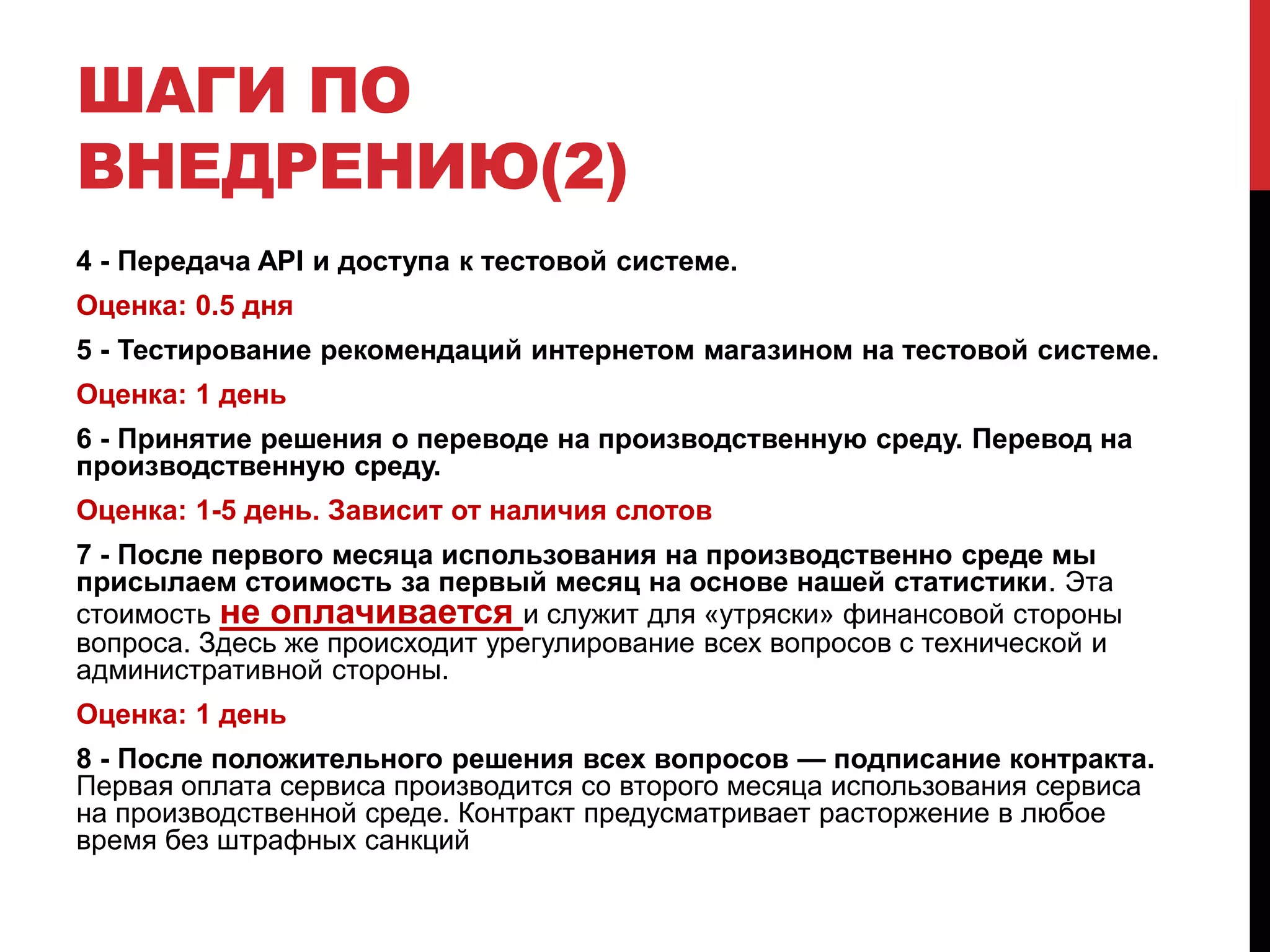 ШАГИ ПО
ВНЕДРЕНИЮ(2)
4 - Передача API и доступа к тестовой системе.
Оценка: 0.5 дня
5 - Тестирование рекомендаций интернетом магазином на тестовой системе.
Оценка: 1 день
6 - Принятие решения о переводе на производственную среду. Перевод на
производственную среду.
Оценка: 1-5 день. Зависит от наличия слотов
7 - После первого месяца использования на производственно среде мы
присылаем стоимость за первый месяц на основе нашей статистики. Эта
стоимость не оплачивается и служит для «утряски» финансовой стороны
вопроса. Здесь же происходит урегулирование всех вопросов с технической и
административной стороны.
Оценка: 1 день
8 - После положительного решения всех вопросов — подписание контракта.
Первая оплата сервиса производится со второго месяца использования сервиса
на производственной среде. Контракт предусматривает расторжение в любое
время без штрафных санкций
 