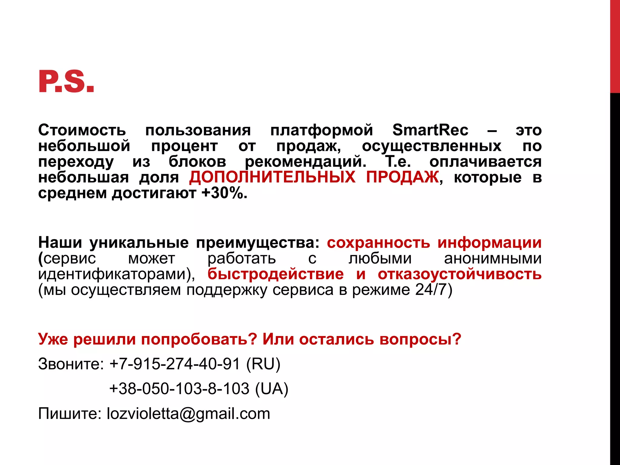 P.S.
Стоимость пользования платформой SmartRec – это
небольшой процент от продаж, осуществленных по
переходу из блоков рекомендаций. Т.е. оплачивается
небольшая доля ДОПОЛНИТЕЛЬНЫХ ПРОДАЖ, которые в
среднем достигают +30%.
Наши уникальные преимущества: сохранность информации
(сервис может работать с любыми анонимными
идентификаторами), быстродействие и отказоустойчивость
(мы осуществляем поддержку сервиса в режиме 24/7)
Уже решили попробовать? Или остались вопросы?
Звоните: +7-915-274-40-91 (RU)
+38-050-103-8-103 (UA)
Пишите: lozvioletta@gmail.com
 