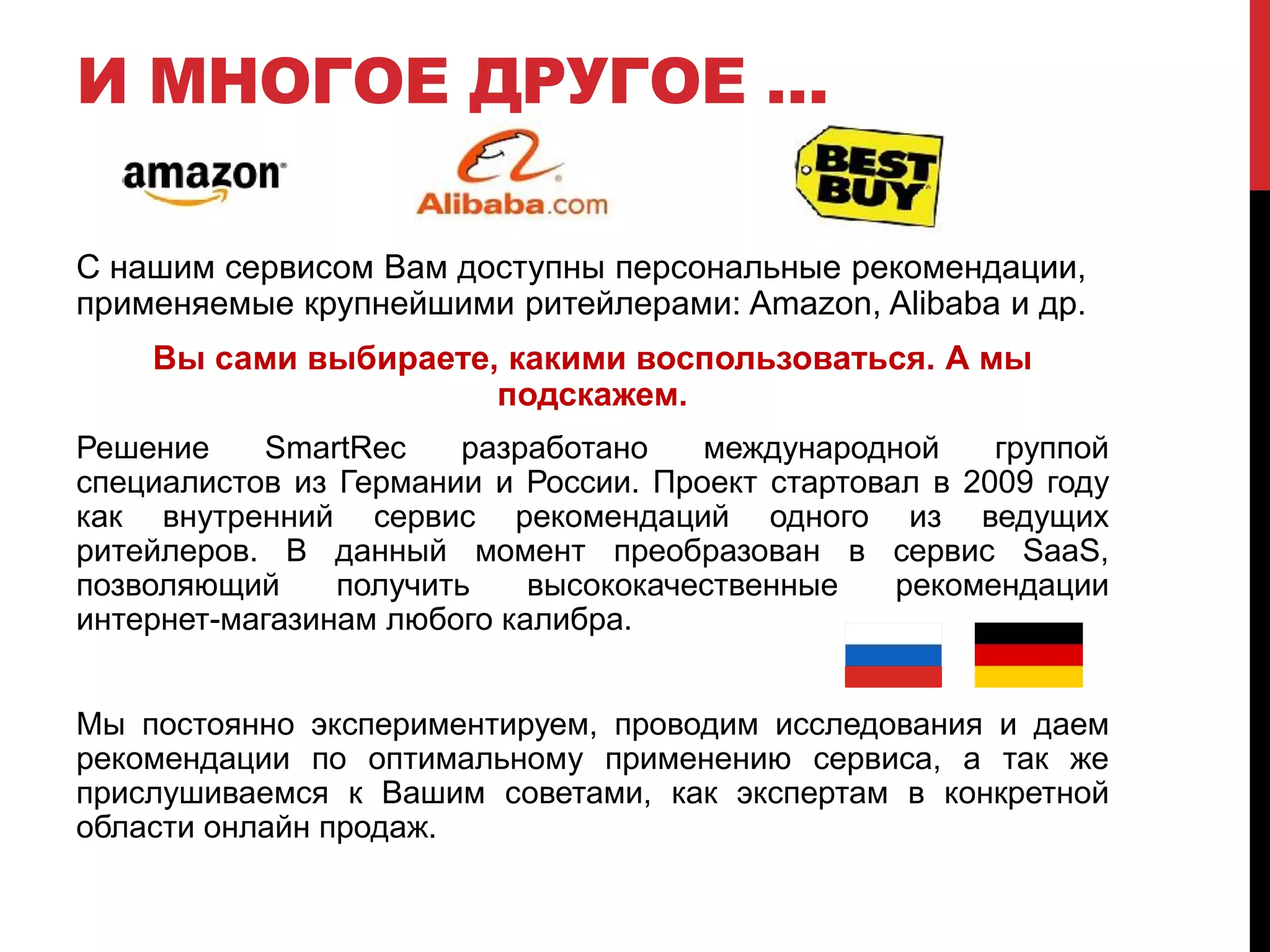 И МНОГОЕ ДРУГОЕ …
С нашим сервисом Вам доступны персональные рекомендации,
применяемые крупнейшими ритейлерами: Amazon, Alibaba и др.
Вы сами выбираете, какими воспользоваться. А мы
подскажем.
Решение SmartRec разработано международной группой
специалистов из Германии и России. Проект стартовал в 2009 году
как внутренний сервис рекомендаций одного из ведущих
ритейлеров. В данный момент преобразован в сервис SaaS,
позволяющий получить высококачественные рекомендации
интернет-магазинам любого калибра.
Мы постоянно экспериментируем, проводим исследования и даем
рекомендации по оптимальному применению сервиса, а так же
прислушиваемся к Вашим советами, как экспертам в конкретной
области онлайн продаж.
 