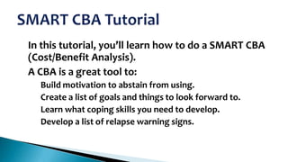 •

•

In this tutorial, you’ll learn how to do a SMART CBA
(Cost/Benefit Analysis).
A CBA is a great tool to:
–
–
–
–

Build motivation to abstain from using.
Create a list of goals and things to look forward to.
Learn what coping skills you need to develop.
Develop a list of relapse warning signs.

 