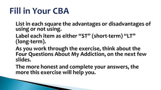 •
•

•

•

List in each square the advantages or disadvantages of
using or not using.
Label each item as either “ST” (short-term) “LT”
(long-term).
As you work through the exercise, think about the
Four Questions About My Addiction, on the next few
slides.
The more honest and complete your answers, the
more this exercise will help you.

 