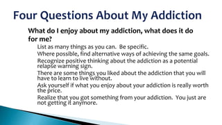 1.
2.

•
•
•
•
•
•

What do I enjoy about my addiction, what does it do
for me?
List as many things as you can. Be specific.
Where possible, find alternative ways of achieving the same goals.
Recognize positive thinking about the addiction as a potential
relapse warning sign.
There are some things you liked about the addiction that you will
have to learn to live without.
Ask yourself if what you enjoy about your addiction is really worth
the price.
Realize that you got something from your addiction. You just are
not getting it anymore.

 