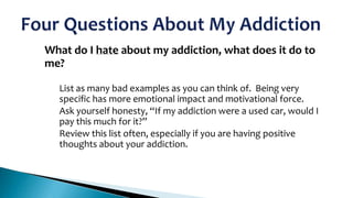 What do I hate about my addiction, what does it do to
me?

1.

•
•

•

List as many bad examples as you can think of. Being very
specific has more emotional impact and motivational force.
Ask yourself honesty, “If my addiction were a used car, would I
pay this much for it?”
Review this list often, especially if you are having positive
thoughts about your addiction.

 