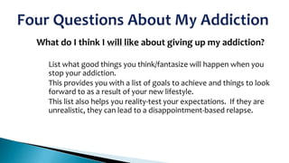 What do I think I will like about giving up my addiction?

1.

•
•

•

List what good things you think/fantasize will happen when you
stop your addiction.
This provides you with a list of goals to achieve and things to look
forward to as a result of your new lifestyle.
This list also helps you reality-test your expectations. If they are
unrealistic, they can lead to a disappointment-based relapse.

 
