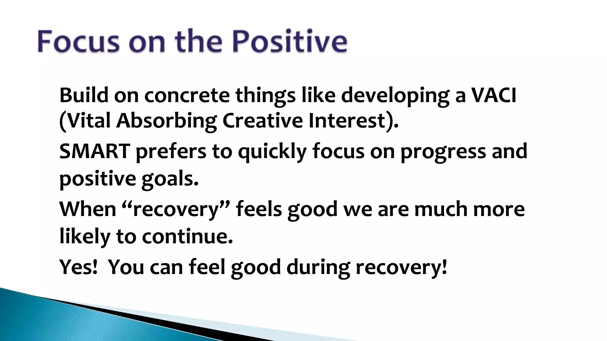 •

•

•

•

Build on concrete things like developing a VACI
(Vital Absorbing Creative Interest).
SMART prefers to quickly focus on progress and
positive goals.
When “recovery” feels good we are much more
likely to continue.
Yes! You can feel good during recovery!

 