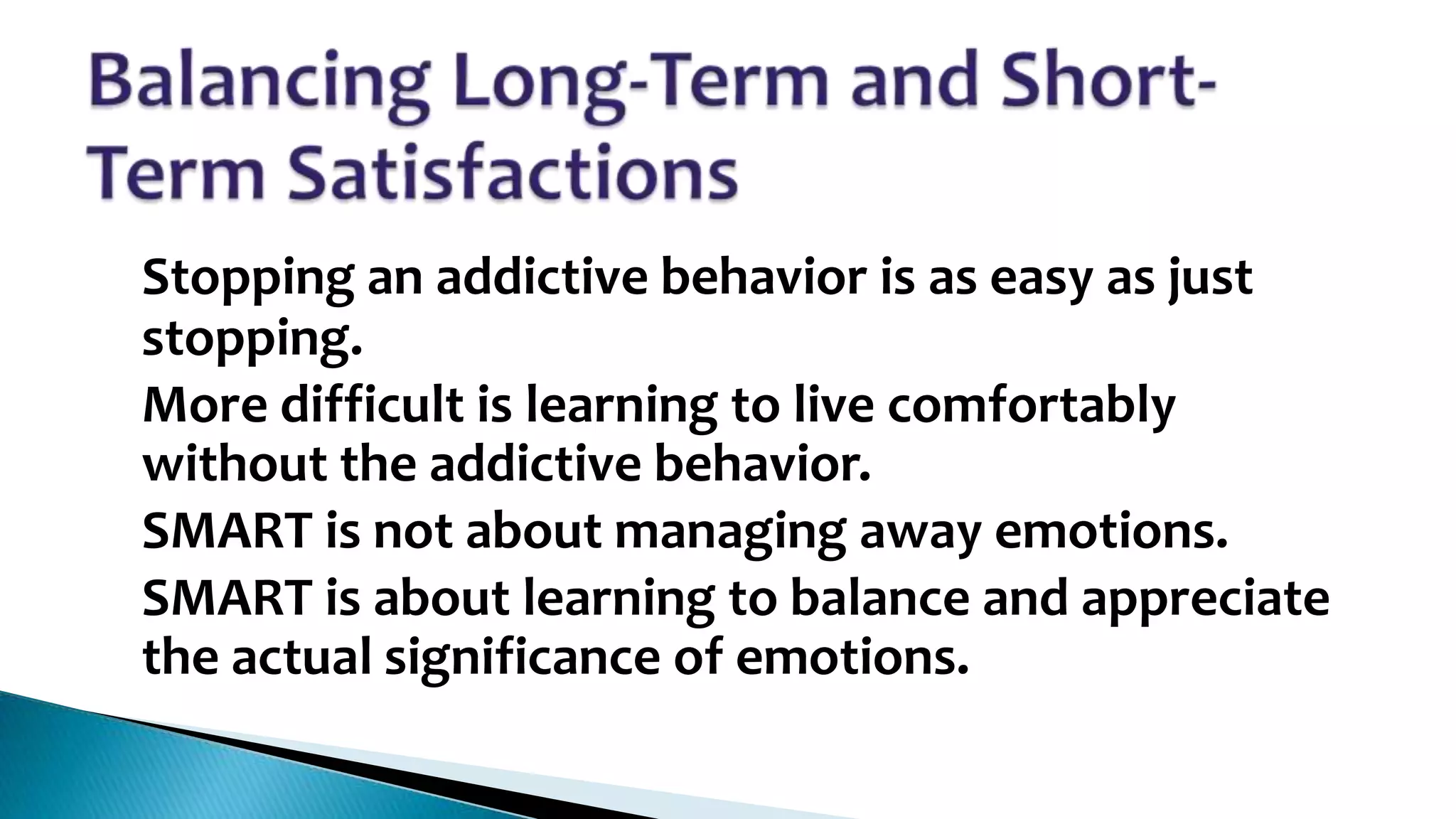 •
•
•
•

Stopping an addictive behavior is as easy as just
stopping.
More difficult is learning to live comfortably
without the addictive behavior.
SMART is not about managing away emotions.
SMART is about learning to balance and appreciate
the actual significance of emotions.

 