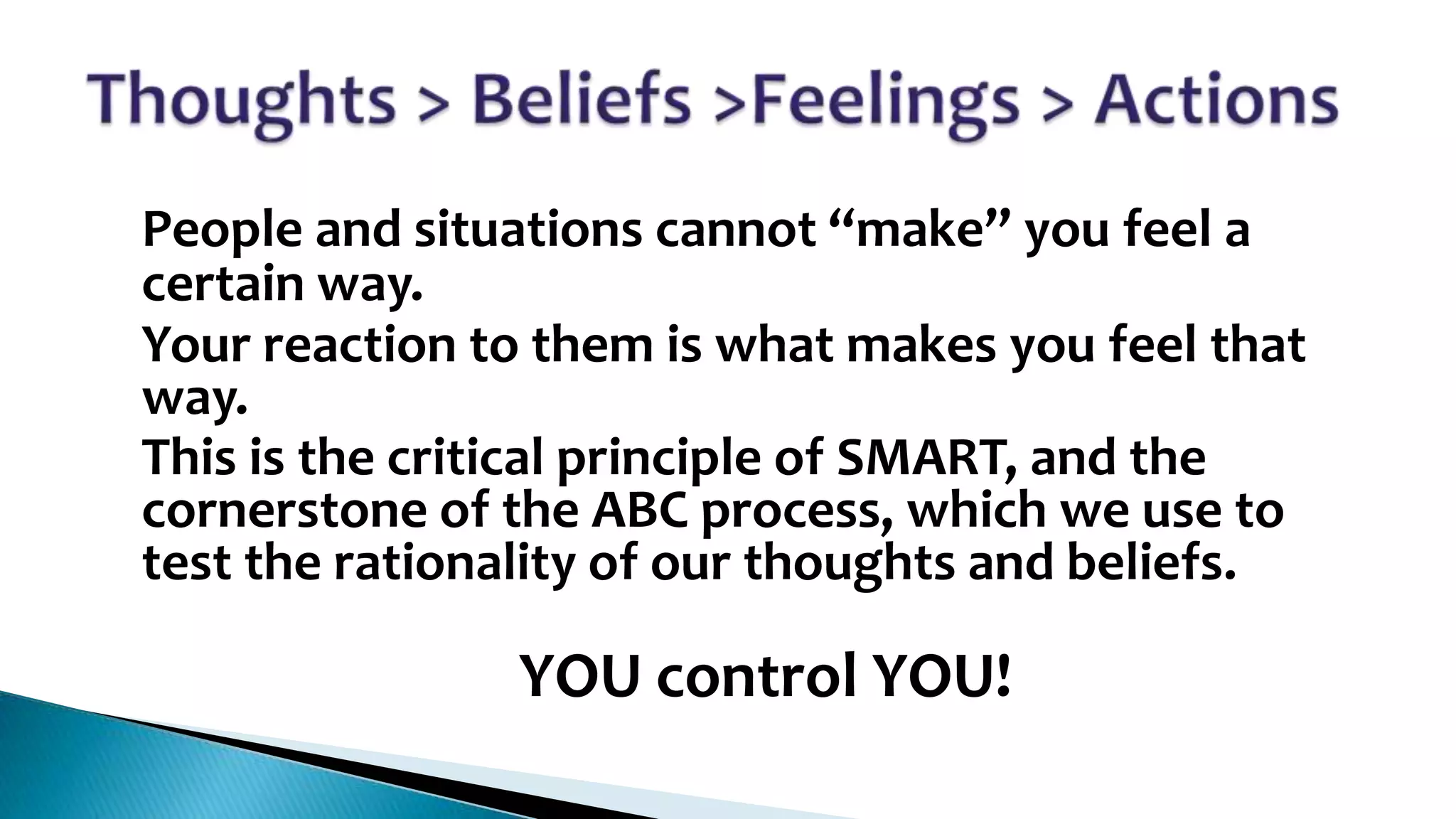 •
•
•

People and situations cannot “make” you feel a
certain way.
Your reaction to them is what makes you feel that
way.
This is the critical principle of SMART, and the
cornerstone of the ABC process, which we use to
test the rationality of our thoughts and beliefs.

•

YOU control YOU!

 