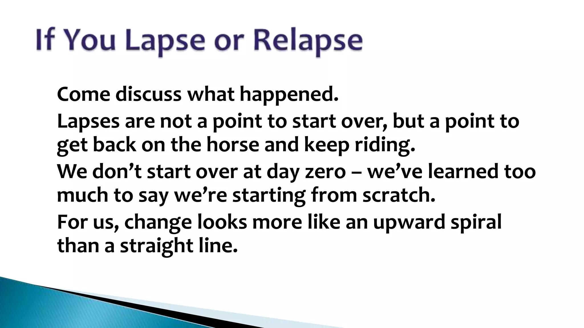 •
•
•

•

Come discuss what happened.
Lapses are not a point to start over, but a point to
get back on the horse and keep riding.
We don’t start over at day zero – we’ve learned too
much to say we’re starting from scratch.
For us, change looks more like an upward spiral
than a straight line.

 