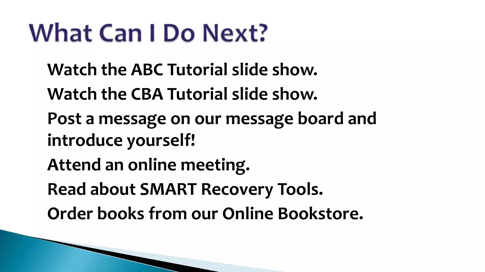 •
•
•

•

•
•

Watch the ABC Tutorial slide show.
Watch the CBA Tutorial slide show.
Post a message on our message board and
introduce yourself!
Attend an online meeting.
Read about SMART Recovery Tools.
Order books from our Online Bookstore.

 