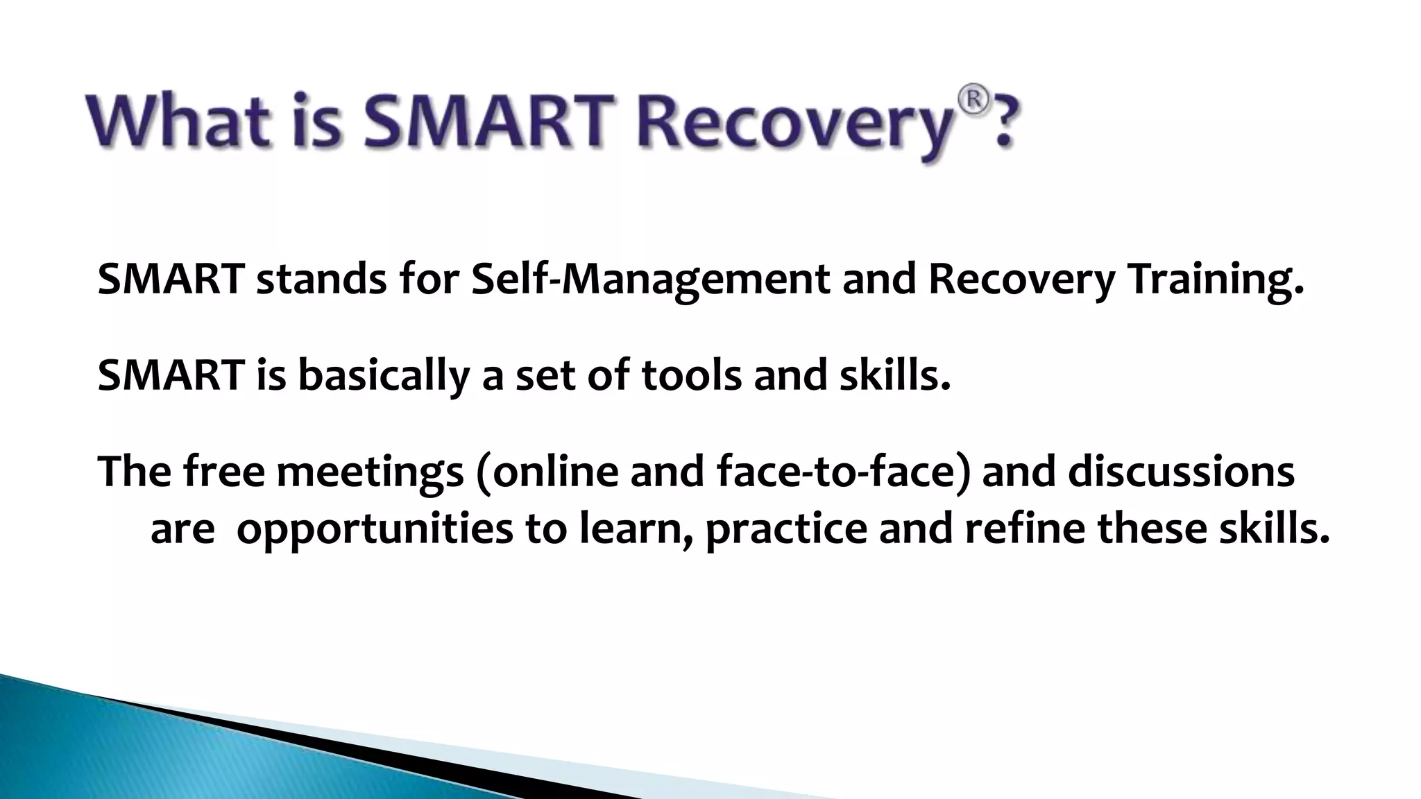SMART stands for Self-Management and Recovery Training.
SMART is basically a set of tools and skills.
The free meetings (online and face-to-face) and discussions
are opportunities to learn, practice and refine these skills.

 