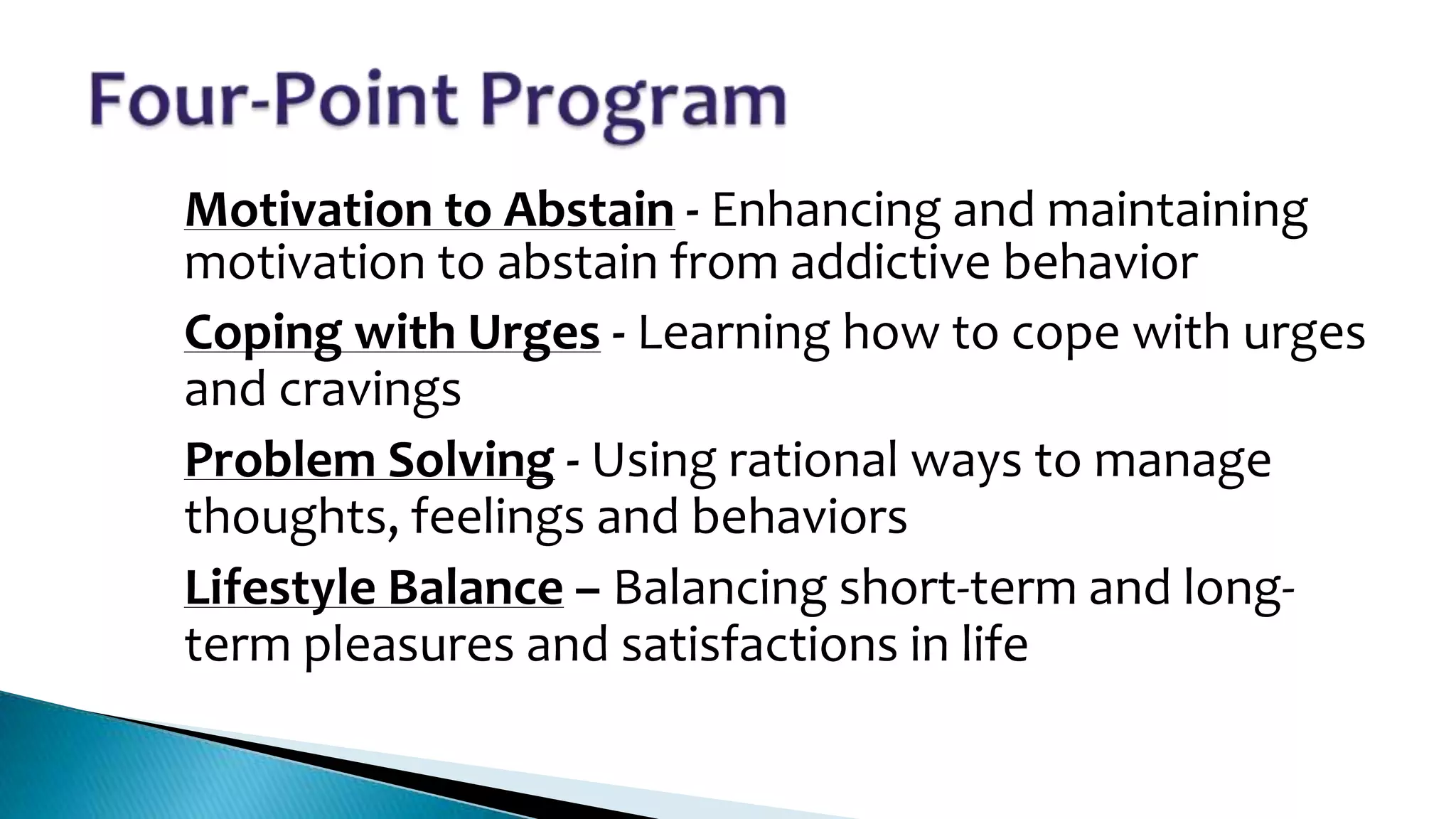 1.
2.

3.

4.

Motivation to Abstain - Enhancing and maintaining
motivation to abstain from addictive behavior
Coping with Urges - Learning how to cope with urges
and cravings
Problem Solving - Using rational ways to manage
thoughts, feelings and behaviors
Lifestyle Balance – Balancing short-term and longterm pleasures and satisfactions in life

 