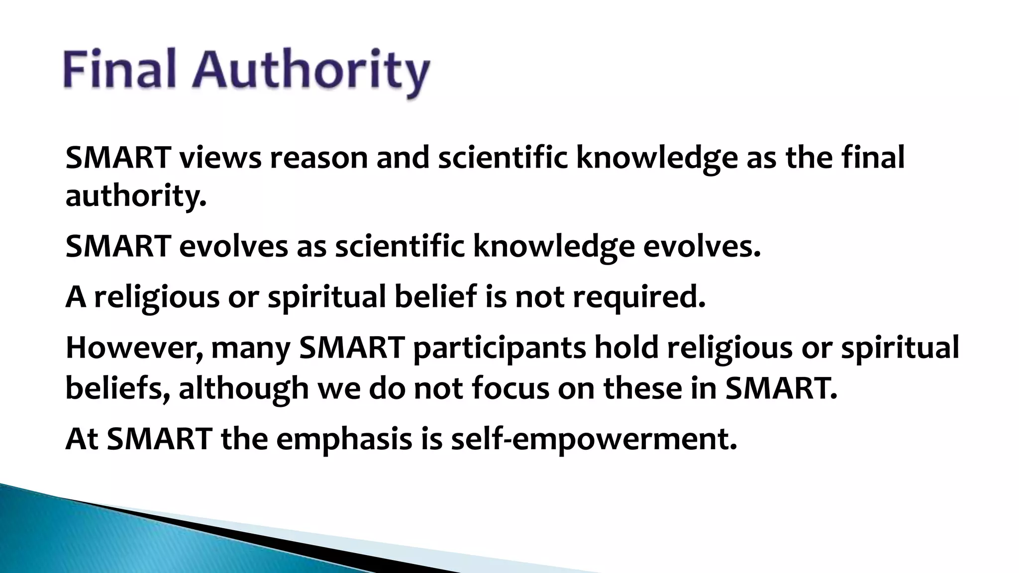 •

SMART views reason and scientific knowledge as the final
authority.
SMART evolves as scientific knowledge evolves.
A religious or spiritual belief is not required.
However, many SMART participants hold religious or spiritual
beliefs, although we do not focus on these in SMART.
At SMART the emphasis is self-empowerment.

 