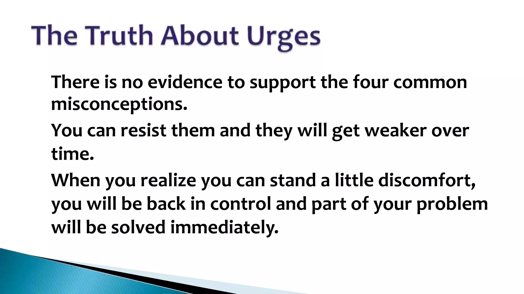 •

•

•

There is no evidence to support the four common
misconceptions.
You can resist them and they will get weaker over
time.
When you realize you can stand a little discomfort,
you will be back in control and part of your problem
will be solved immediately.

 