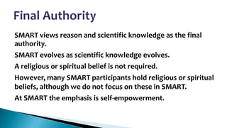 •

SMART views reason and scientific knowledge as the final
authority.
SMART evolves as scientific knowledge evolves.
A religious or spiritual belief is not required.
However, many SMART participants hold religious or spiritual
beliefs, although we do not focus on these in SMART.
At SMART the emphasis is self-empowerment.

 