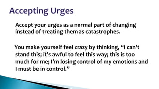 •

Accept your urges as a normal part of changing
instead of treating them as catastrophes.
You make yourself feel crazy by thinking, “I can’t
stand this; it’s awful to feel this way; this is too
much for me; I’m losing control of my emotions and
I must be in control.”

 