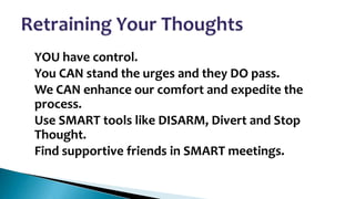 •
•
•
•
•

YOU have control.
You CAN stand the urges and they DO pass.
We CAN enhance our comfort and expedite the
process.
Use SMART tools like DISARM, Divert and Stop
Thought.
Find supportive friends in SMART meetings.

 