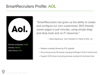 ©2014 SmartRecuiters, All rights reserved.
SmartRecruiters Profile: AOL
— Replace outdated Brassring ATS, globally
— Drive hiring across 36 brands including Huffington Post & TechCrunch
— Support CEO-driven recruiting process overhaul for technical hires
“SmartRecruiters has given us the ability to create
and configure our own customized, SEO-friendly
career pages in just minutes, using simple drag-
and-drop tools and no IT resources.”
— Daryl Zapoticzny, Vice President of Talent at AOL, Inc.
Number employees: 5,600
Industry: Media
Client Since: 2014
 